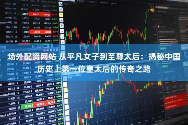 场外配资网站 从平凡女子到至尊太后：揭秘中国历史上第一位皇太后的传奇之路