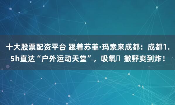 十大股票配资平台 跟着苏菲·玛索来成都:成都1.5h直达“户外运动天堂”,吸氧➕撒野爽到炸!