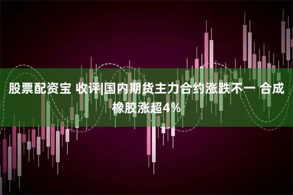 股票配资宝 收评|国内期货主力合约涨跌不一 合成橡胶涨超4%
