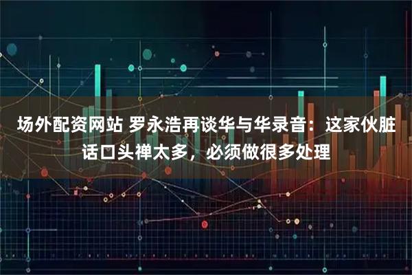 场外配资网站 罗永浩再谈华与华录音：这家伙脏话口头禅太多，必须做很多处理