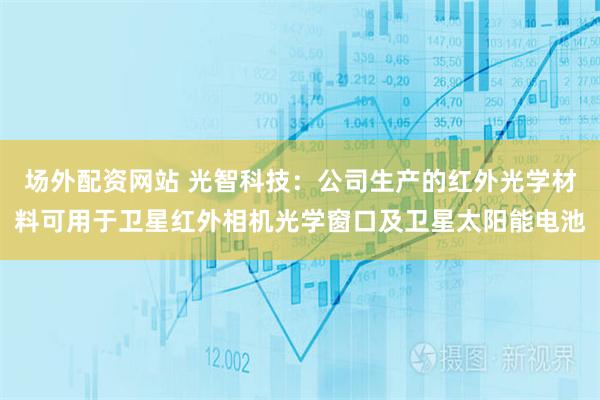 场外配资网站 光智科技：公司生产的红外光学材料可用于卫星红外相机光学窗口及卫星太阳能电池
