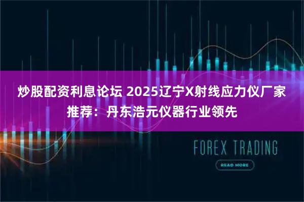 炒股配资利息论坛 2025辽宁X射线应力仪厂家推荐：丹东浩元仪器行业领先