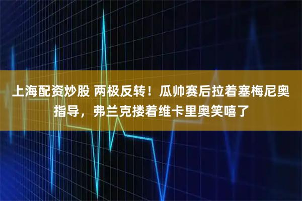 上海配资炒股 两极反转！瓜帅赛后拉着塞梅尼奥指导，弗兰克搂着维卡里奥笑嘻了