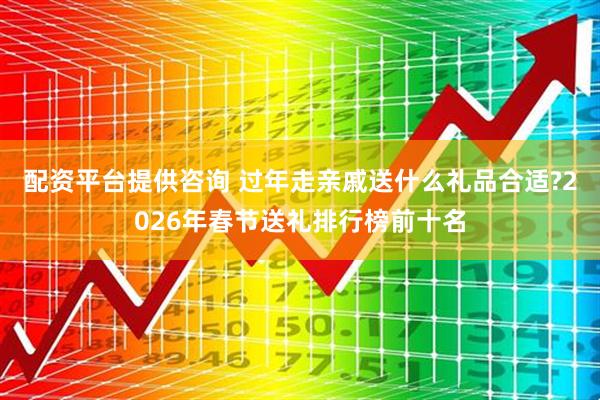 配资平台提供咨询 过年走亲戚送什么礼品合适?2026年春节送礼排行榜前十名