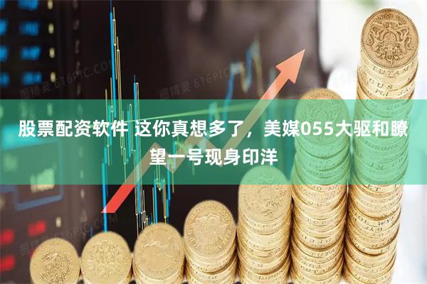 股票配资软件 这你真想多了，美媒055大驱和瞭望一号现身印洋