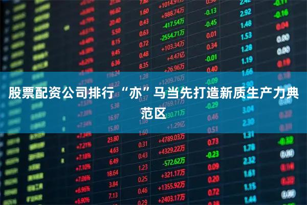 股票配资公司排行 “亦”马当先打造新质生产力典范区