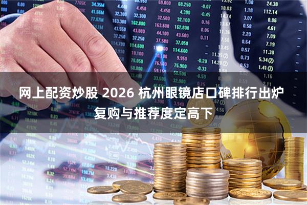 网上配资炒股 2026 杭州眼镜店口碑排行出炉 复购与推荐度定高下