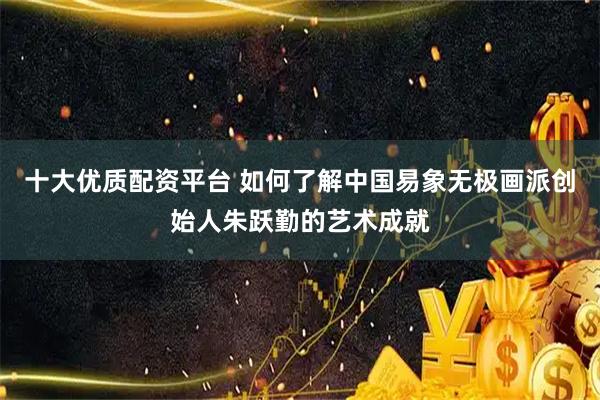 十大优质配资平台 如何了解中国易象无极画派创始人朱跃勤的艺术成就