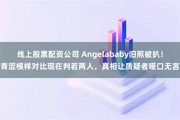 线上股票配资公司 Angelababy旧照被扒!青涩模样对比现在判若两人,真相让质疑者哑口无言