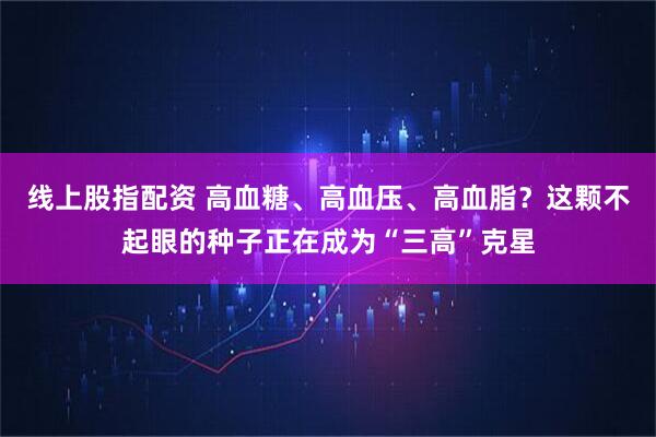 线上股指配资 高血糖、高血压、高血脂？这颗不起眼的种子正在成为“三高”克星
