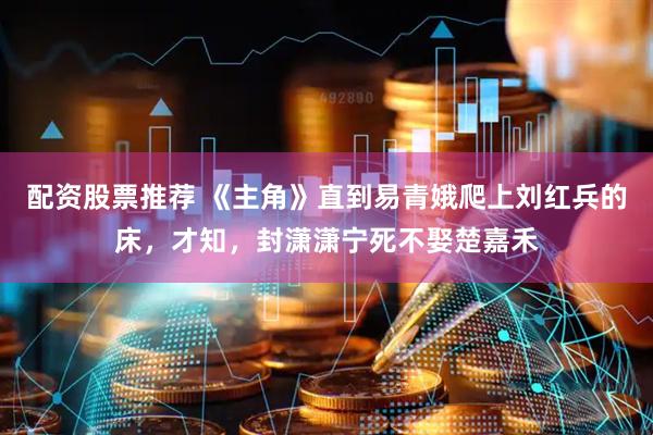配资股票推荐 《主角》直到易青娥爬上刘红兵的床，才知，封潇潇宁死不娶楚嘉禾
