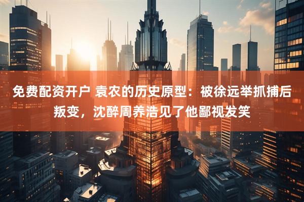 免费配资开户 袁农的历史原型：被徐远举抓捕后叛变，沈醉周养浩见了他鄙视发笑