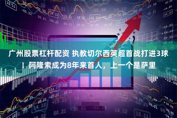 广州股票杠杆配资 执教切尔西英超首战打进3球！阿隆索成为8年来首人，上一个是萨里